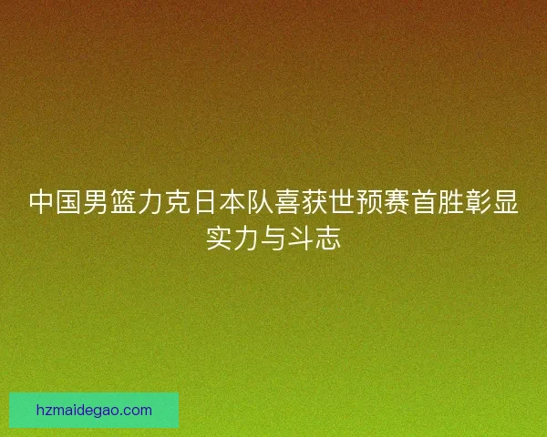 中国男篮力克日本队喜获世预赛首胜彰显实力与斗志 中国男篮力克日本队喜获世预赛首胜彰显实力与斗志