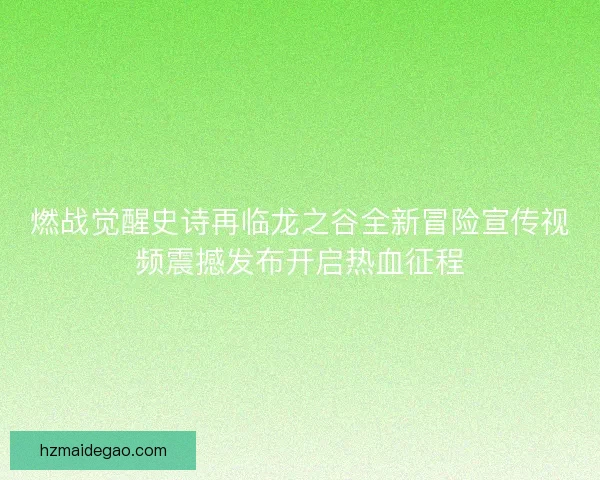 燃战觉醒史诗再临龙之谷全新冒险宣传视频震撼发布开启热血征程