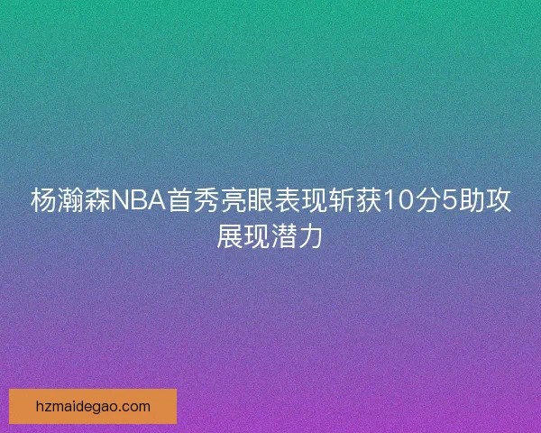 杨瀚森NBA首秀亮眼表现斩获10分5助攻展现潜力