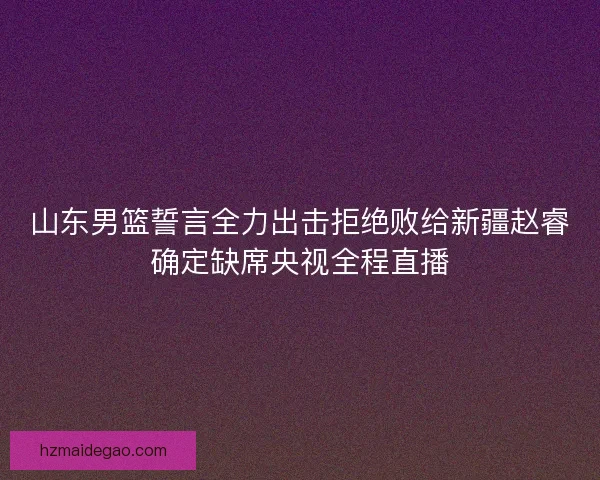 山东男篮誓言全力出击拒绝败给新疆赵睿确定缺席央视全程直播
