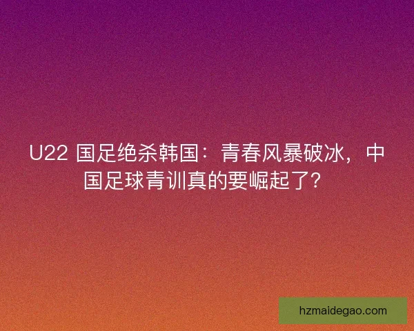 U22 国足绝杀韩国：青春风暴破冰，中国足球青训真的要崛起了？