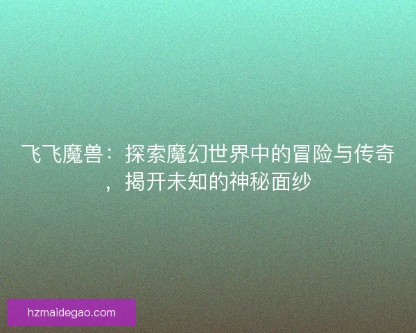 飞飞魔兽：探索魔幻世界中的冒险与传奇，揭开未知的神秘面纱