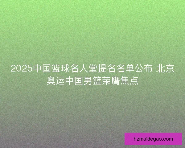 2025中国篮球名人堂提名名单公布 北京奥运中国男篮荣膺焦点