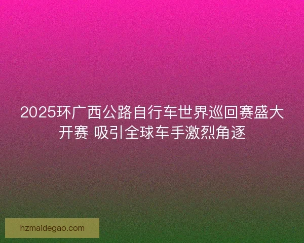 2025环广西公路自行车世界巡回赛盛大开赛 吸引全球车手激烈角逐 2025环广西公路自行车世界巡回赛盛大开赛 吸引全球车手激烈角逐