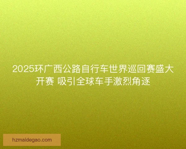 2025环广西公路自行车世界巡回赛盛大开赛 吸引全球车手激烈角逐 2025环广西公路自行车世界巡回赛盛大开赛 吸引全球车手激烈角逐